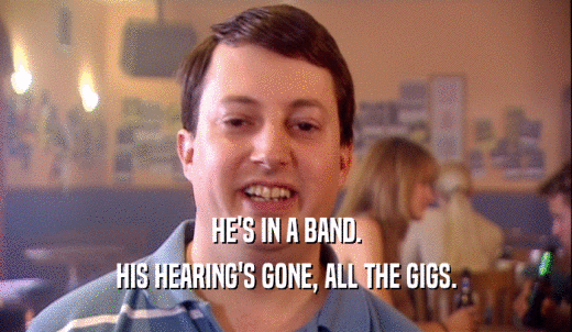 HE'S IN A BAND. HIS HEARING'S GONE, ALL THE GIGS. 