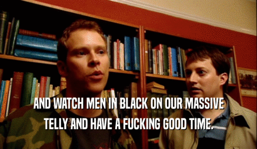 AND WATCH MEN IN BLACK ON OUR MASSIVE TELLY AND HAVE A FUCKING GOOD TIME. 