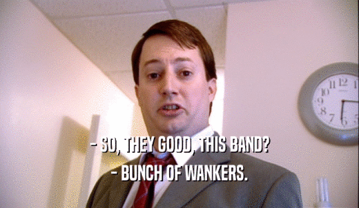 - SO, THEY GOOD, THIS BAND? - BUNCH OF WANKERS. 
