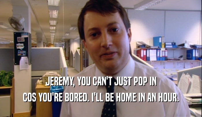 JEREMY, YOU CAN'T JUST POP IN COS YOU'RE BORED. I'LL BE HOME IN AN HOUR. 