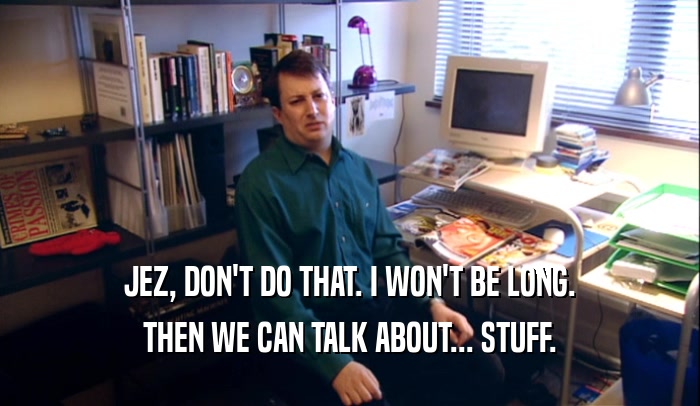 JEZ, DON'T DO THAT. I WON'T BE LONG. THEN WE CAN TALK ABOUT... STUFF. 