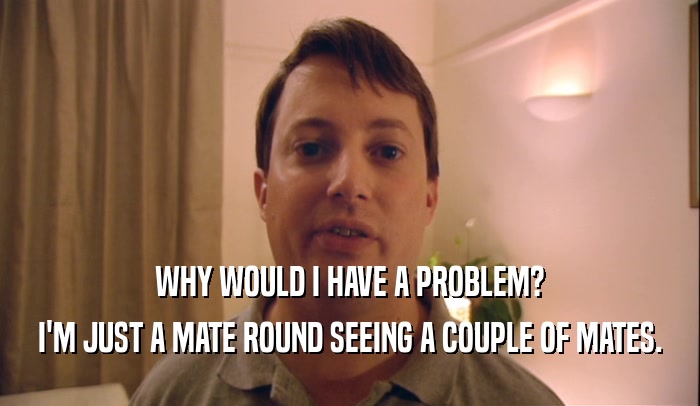 WHY WOULD I HAVE A PROBLEM? I'M JUST A MATE ROUND SEEING A COUPLE OF MATES. 
