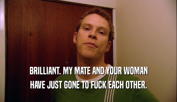 BRILLIANT. MY MATE AND YOUR WOMAN HAVE JUST GONE TO FUCK EACH OTHER. 