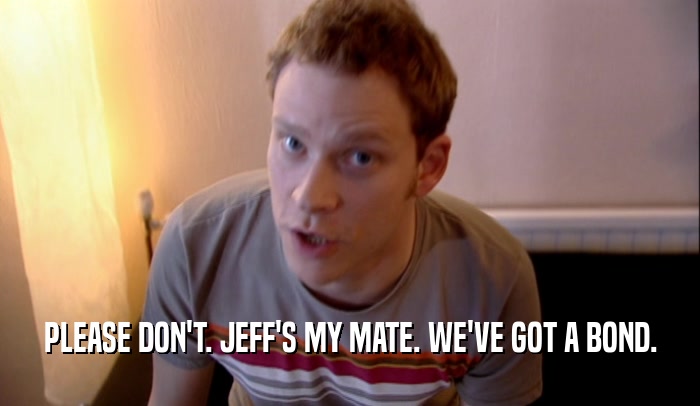 PLEASE DON'T. JEFF'S MY MATE. WE'VE GOT A BOND.  