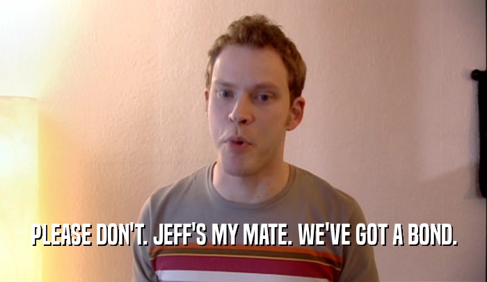 PLEASE DON'T. JEFF'S MY MATE. WE'VE GOT A BOND.  