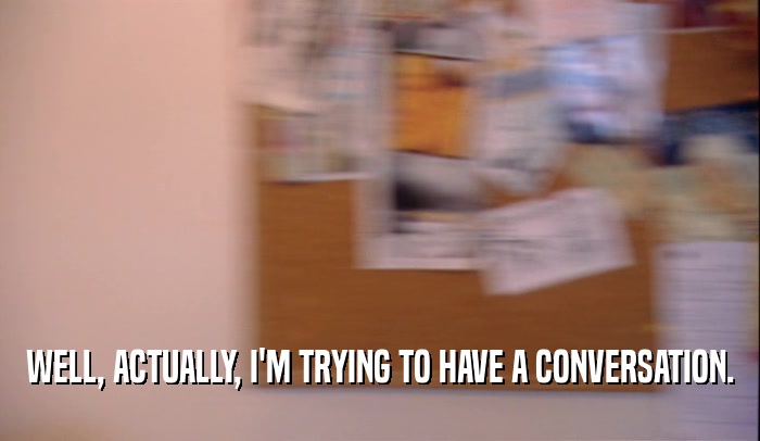 WELL, ACTUALLY, I'M TRYING TO HAVE A CONVERSATION.  
