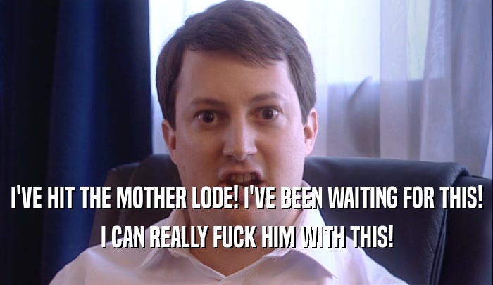 I'VE HIT THE MOTHER LODE! I'VE BEEN WAITING FOR THIS! I CAN REALLY FUCK HIM WITH THIS! 