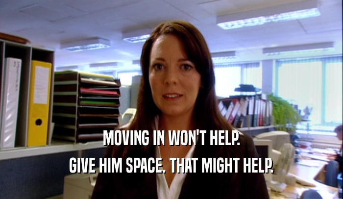 MOVING IN WON'T HELP. GIVE HIM SPACE. THAT MIGHT HELP. 