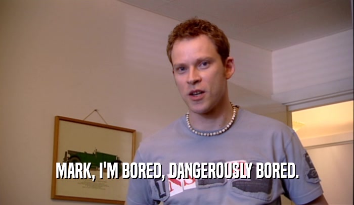 MARK, I'M BORED, DANGEROUSLY BORED.  