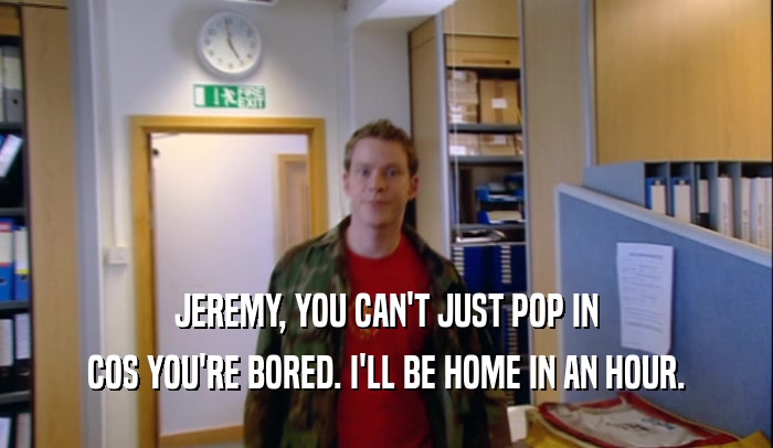 JEREMY, YOU CAN'T JUST POP IN COS YOU'RE BORED. I'LL BE HOME IN AN HOUR. 