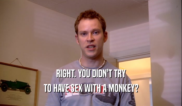 RIGHT. YOU DIDN'T TRY TO HAVE SEX WITH A MONKEY? 