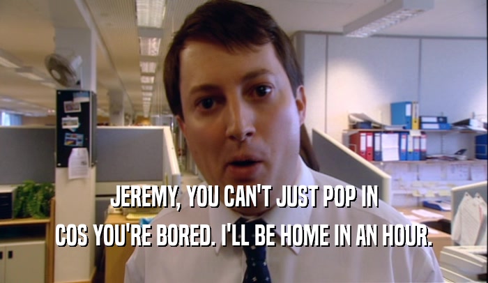 JEREMY, YOU CAN'T JUST POP IN COS YOU'RE BORED. I'LL BE HOME IN AN HOUR. 