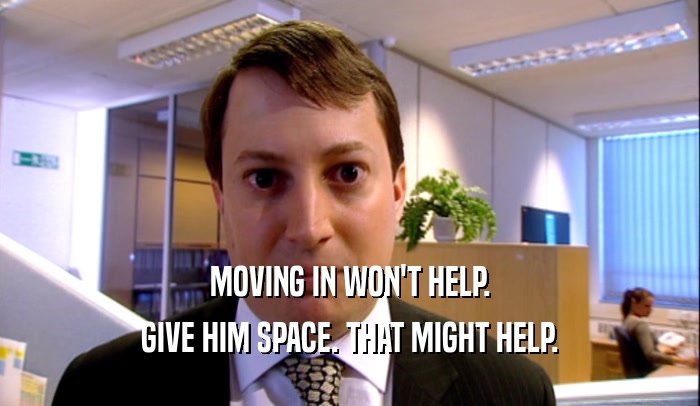 MOVING IN WON'T HELP. GIVE HIM SPACE. THAT MIGHT HELP. 