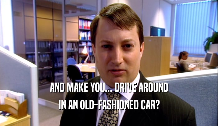 AND MAKE YOU... DRIVE AROUND IN AN OLD-FASHIONED CAR? 