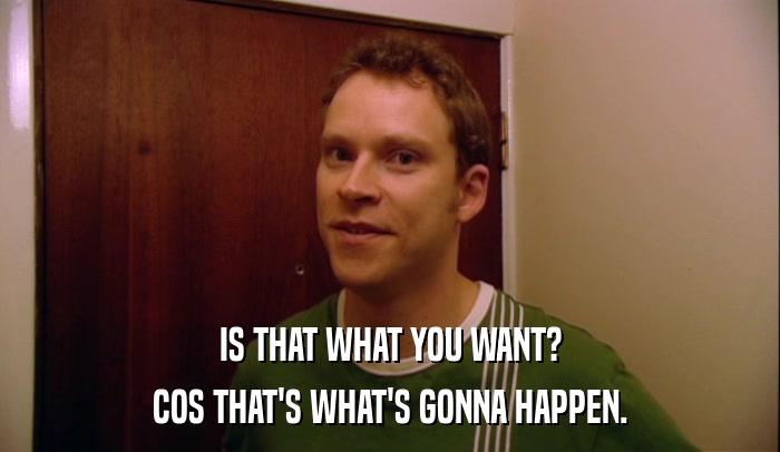 IS THAT WHAT YOU WANT? COS THAT'S WHAT'S GONNA HAPPEN. 