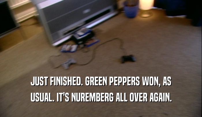 JUST FINISHED. GREEN PEPPERS WON, AS USUAL. IT'S NUREMBERG ALL OVER AGAIN. 