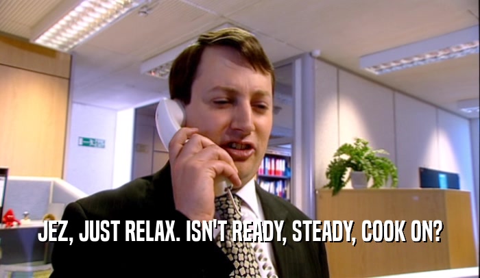 JEZ, JUST RELAX. ISN'T READY, STEADY, COOK ON?  