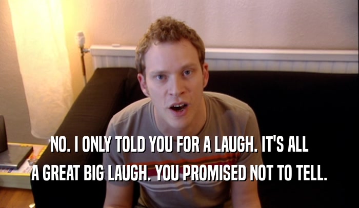 NO. I ONLY TOLD YOU FOR A LAUGH. IT'S ALL A GREAT BIG LAUGH. YOU PROMISED NOT TO TELL. 