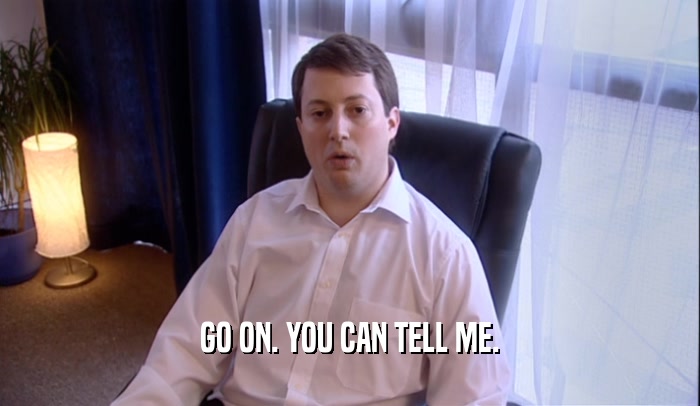 GO ON. YOU CAN TELL ME.  