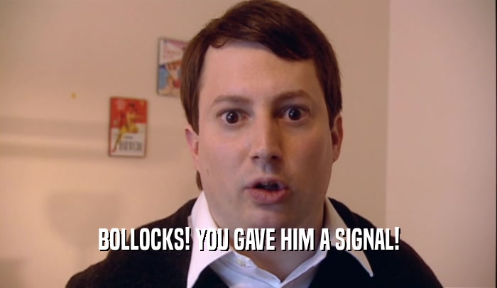 BOLLOCKS! YOU GAVE HIM A SIGNAL!  