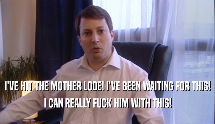 I'VE HIT THE MOTHER LODE! I'VE BEEN WAITING FOR THIS! I CAN REALLY FUCK HIM WITH THIS! 