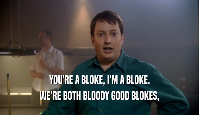 YOU'RE A BLOKE, I'M A BLOKE. WE'RE BOTH BLOODY GOOD BLOKES, 