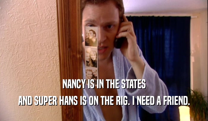 NANCY IS IN THE STATES AND SUPER HANS IS ON THE RIG. I NEED A FRIEND. 