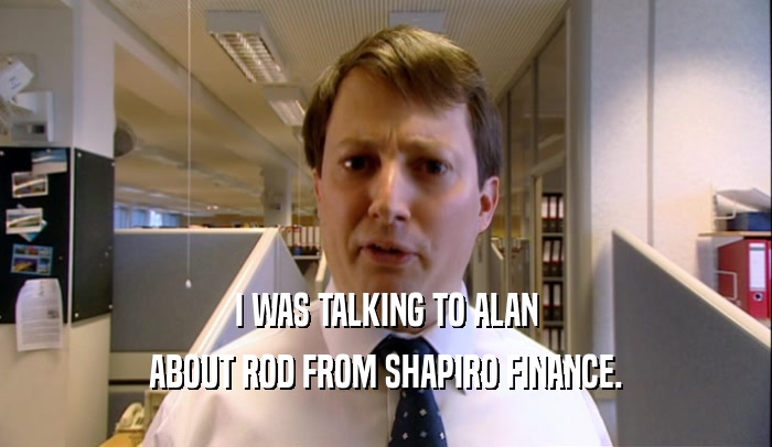 I WAS TALKING TO ALAN ABOUT ROD FROM SHAPIRO FINANCE. 