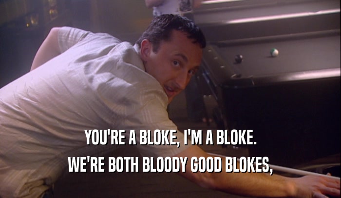 YOU'RE A BLOKE, I'M A BLOKE. WE'RE BOTH BLOODY GOOD BLOKES, 