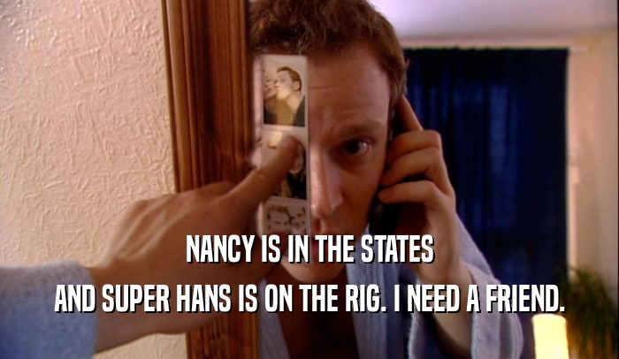 NANCY IS IN THE STATES AND SUPER HANS IS ON THE RIG. I NEED A FRIEND. 