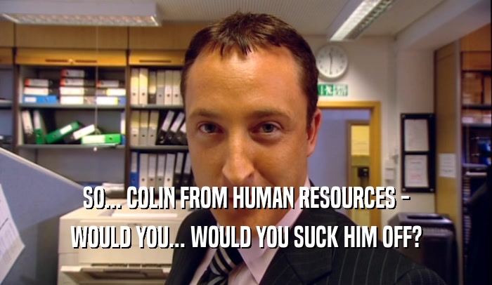 SO... COLIN FROM HUMAN RESOURCES -
 WOULD YOU... WOULD YOU SUCK HIM OFF?
 