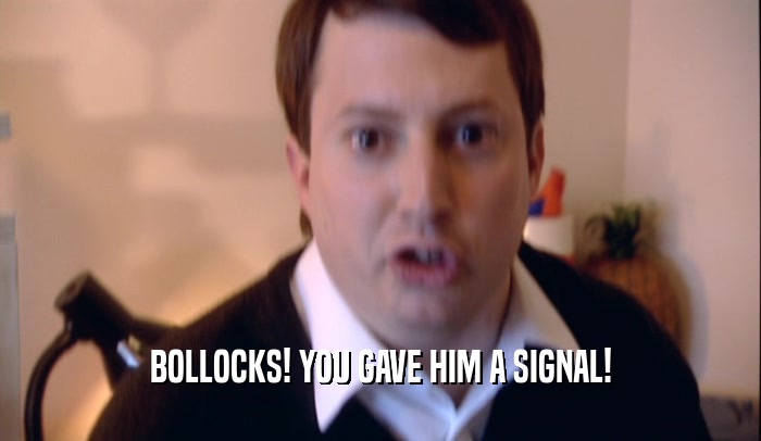 BOLLOCKS! YOU GAVE HIM A SIGNAL!  