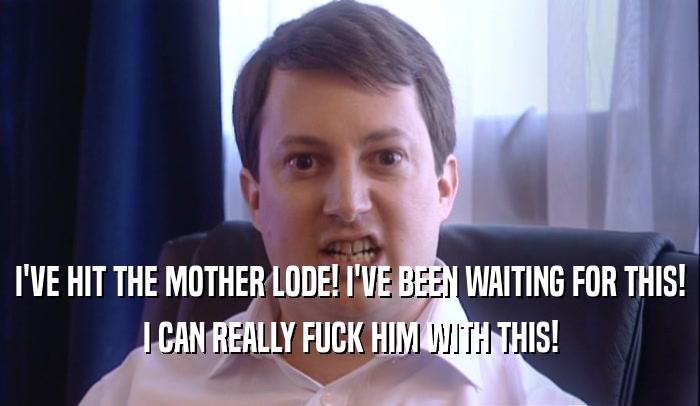 I'VE HIT THE MOTHER LODE! I'VE BEEN WAITING FOR THIS! I CAN REALLY FUCK HIM WITH THIS! 