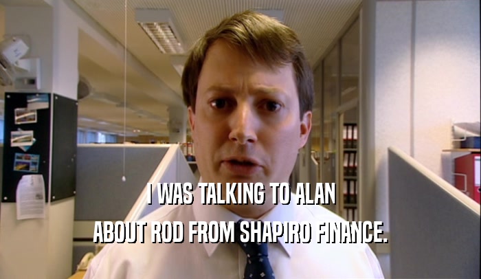 I WAS TALKING TO ALAN ABOUT ROD FROM SHAPIRO FINANCE. 