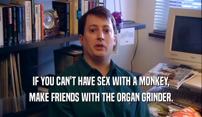 IF YOU CAN'T HAVE SEX WITH A MONKEY, MAKE FRIENDS WITH THE ORGAN GRINDER. 