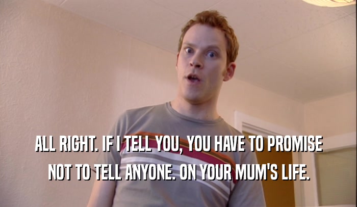 ALL RIGHT. IF I TELL YOU, YOU HAVE TO PROMISE NOT TO TELL ANYONE. ON YOUR MUM'S LIFE. 