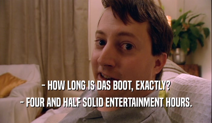 - HOW LONG IS DAS BOOT, EXACTLY?
 - FOUR AND HALF SOLID ENTERTAINMENT HOURS.
 