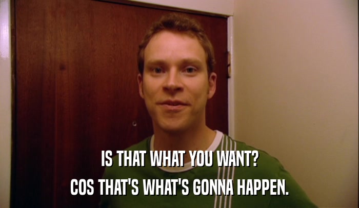 IS THAT WHAT YOU WANT? COS THAT'S WHAT'S GONNA HAPPEN. 