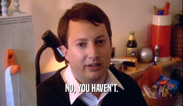 NO, YOU HAVEN'T.  