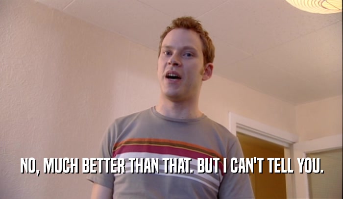 NO, MUCH BETTER THAN THAT. BUT I CAN'T TELL YOU.  