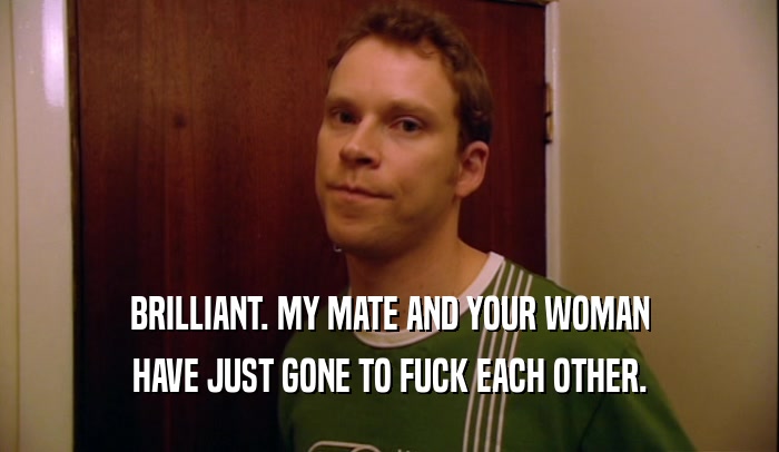 BRILLIANT. MY MATE AND YOUR WOMAN HAVE JUST GONE TO FUCK EACH OTHER. 