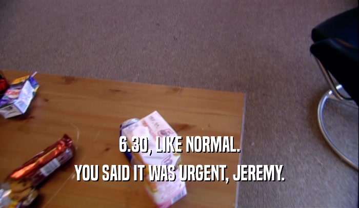 6.30, LIKE NORMAL. YOU SAID IT WAS URGENT, JEREMY. 