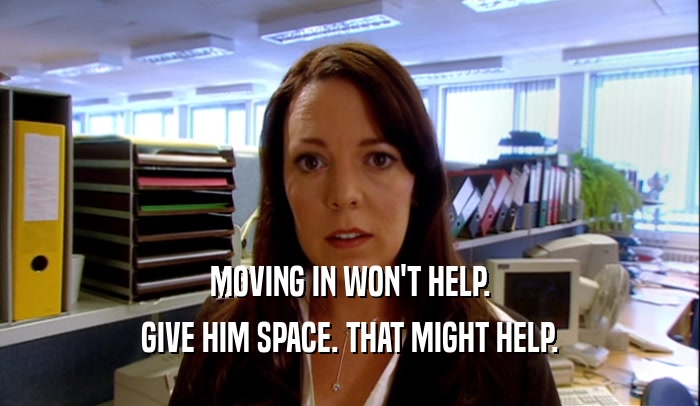 MOVING IN WON'T HELP. GIVE HIM SPACE. THAT MIGHT HELP. 