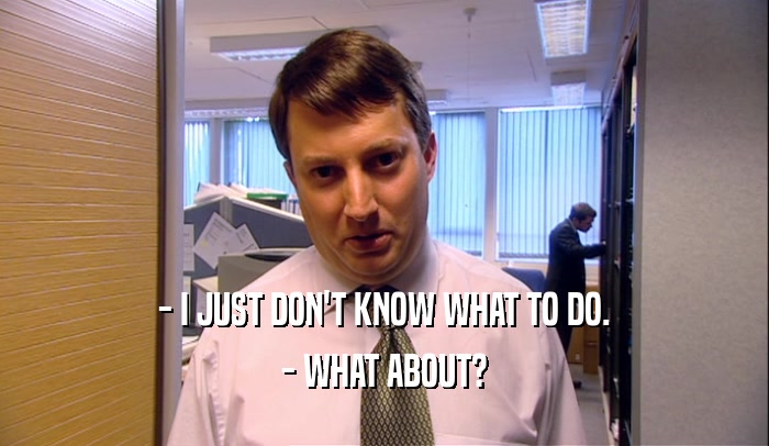 - I JUST DON'T KNOW WHAT TO DO. - WHAT ABOUT? 