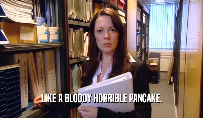 LIKE A BLOODY HORRIBLE PANCAKE.  
