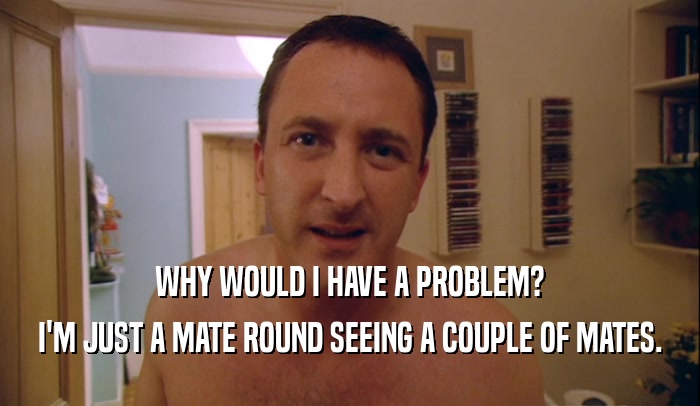 WHY WOULD I HAVE A PROBLEM? I'M JUST A MATE ROUND SEEING A COUPLE OF MATES. 