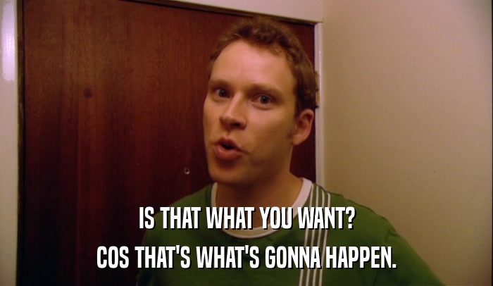 IS THAT WHAT YOU WANT? COS THAT'S WHAT'S GONNA HAPPEN. 