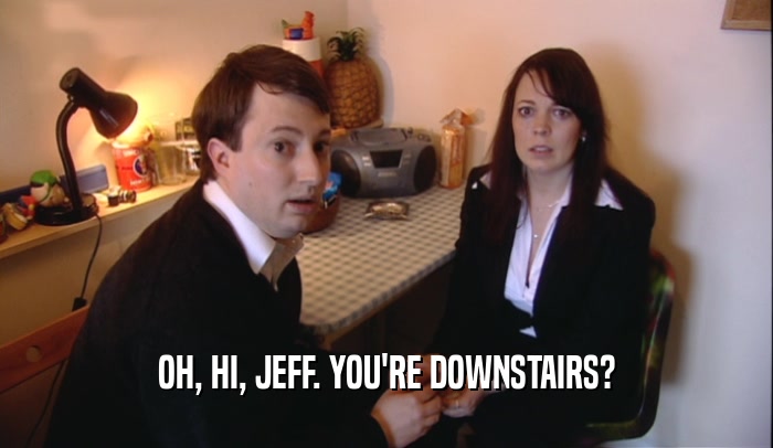 OH, HI, JEFF. YOU'RE DOWNSTAIRS?  