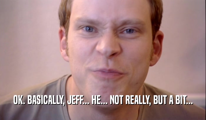 OK. BASICALLY, JEFF... HE... NOT REALLY, BUT A BIT...
  