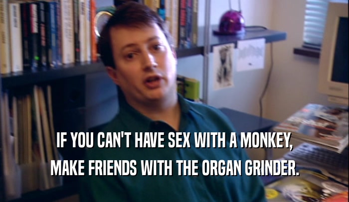 IF YOU CAN'T HAVE SEX WITH A MONKEY, MAKE FRIENDS WITH THE ORGAN GRINDER. 